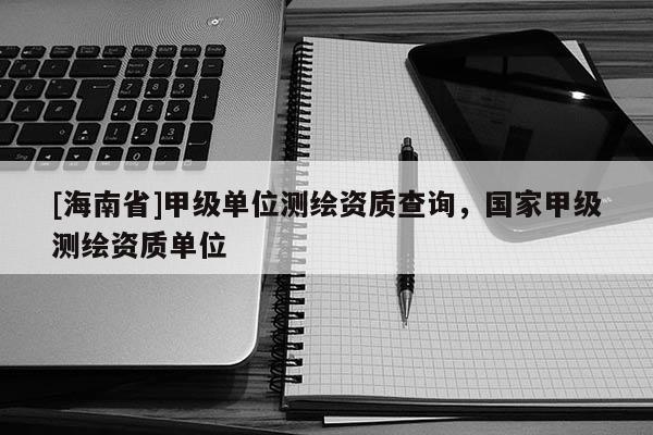 [海南省]甲級單位測繪資質(zhì)查詢，國家甲級測繪資質(zhì)單位