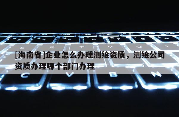 [海南省]企業(yè)怎么辦理測繪資質(zhì)，測繪公司資質(zhì)辦理哪個部門辦理