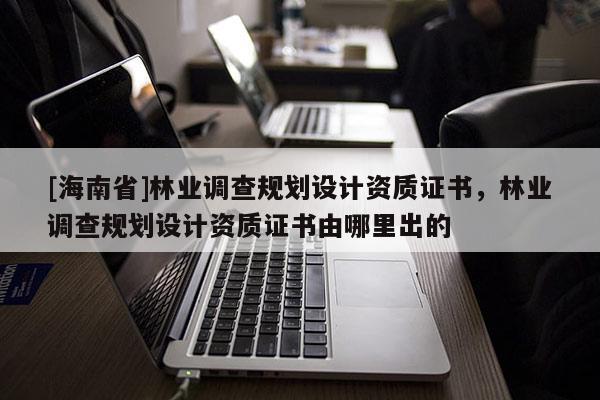 [海南省]林業(yè)調(diào)查規(guī)劃設(shè)計資質(zhì)證書，林業(yè)調(diào)查規(guī)劃設(shè)計資質(zhì)證書由哪里出的