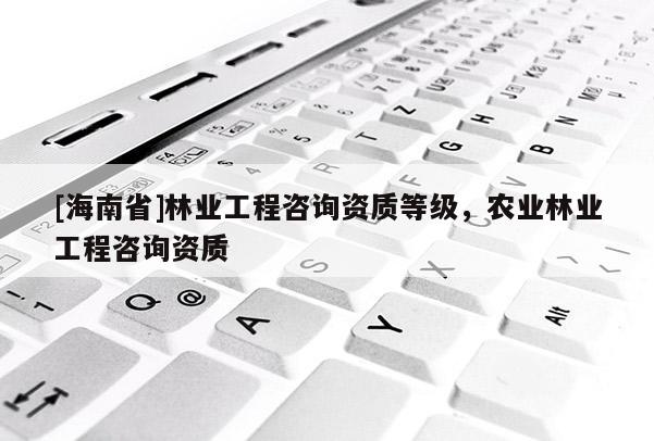 [海南省]林業(yè)工程咨詢資質(zhì)等級(jí)，農(nóng)業(yè)林業(yè)工程咨詢資質(zhì)