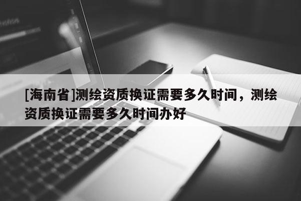 [海南省]測繪資質換證需要多久時間，測繪資質換證需要多久時間辦好