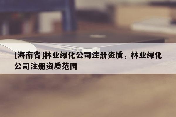 [海南省]林業(yè)綠化公司注冊(cè)資質(zhì)，林業(yè)綠化公司注冊(cè)資質(zhì)范圍