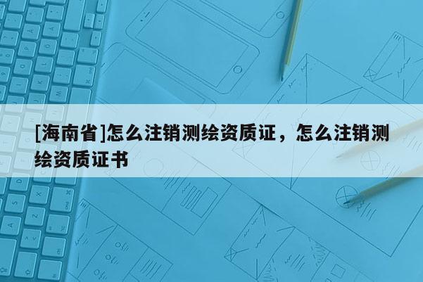 [海南省]怎么注銷測繪資質(zhì)證，怎么注銷測繪資質(zhì)證書