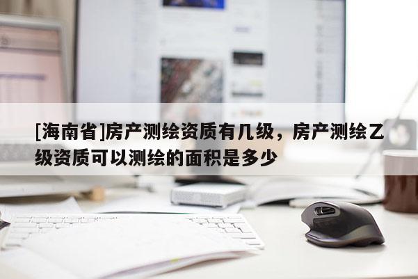 [海南省]房產(chǎn)測(cè)繪資質(zhì)有幾級(jí)，房產(chǎn)測(cè)繪乙級(jí)資質(zhì)可以測(cè)繪的面積是多少