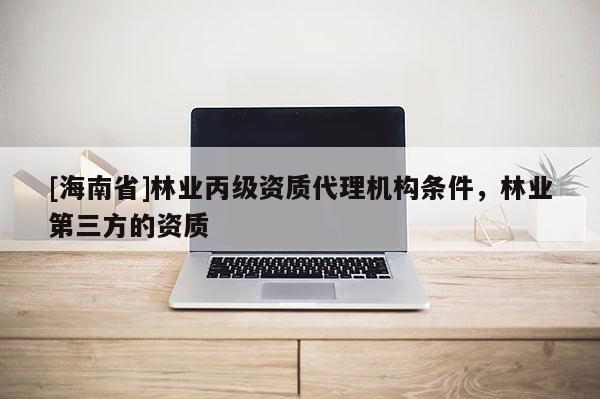 [海南省]林業(yè)丙級資質(zhì)代理機(jī)構(gòu)條件，林業(yè)第三方的資質(zhì)