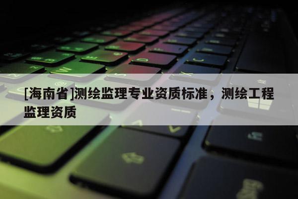 [海南省]測繪監(jiān)理專業(yè)資質標準，測繪工程監(jiān)理資質
