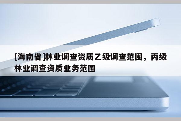 [海南省]林業(yè)調(diào)查資質(zhì)乙級調(diào)查范圍，丙級林業(yè)調(diào)查資質(zhì)業(yè)務(wù)范圍