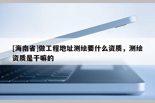 [海南省]做工程地址測繪要什么資質(zhì)，測繪資質(zhì)是干嘛的