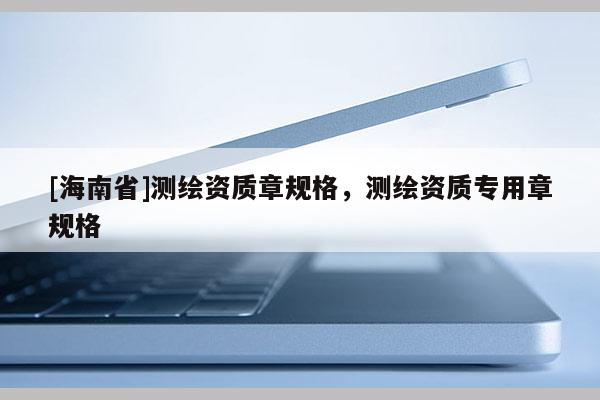 [海南省]測繪資質(zhì)章規(guī)格，測繪資質(zhì)專用章規(guī)格