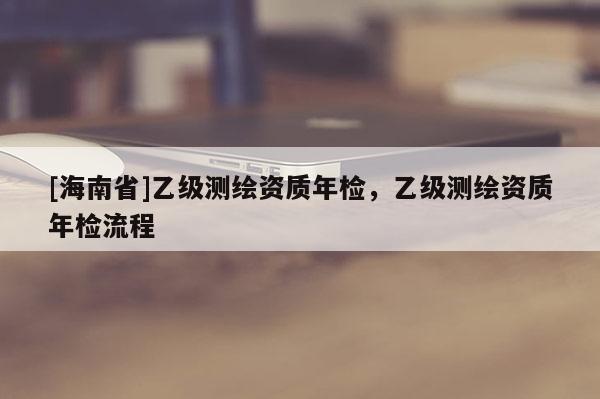 [海南省]乙級(jí)測(cè)繪資質(zhì)年檢，乙級(jí)測(cè)繪資質(zhì)年檢流程