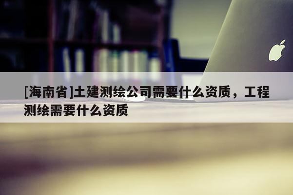 [海南省]土建測(cè)繪公司需要什么資質(zhì)，工程測(cè)繪需要什么資質(zhì)