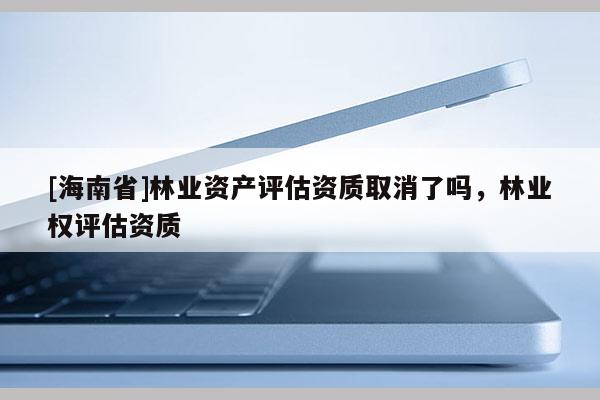 [海南省]林業(yè)資產(chǎn)評(píng)估資質(zhì)取消了嗎，林業(yè)權(quán)評(píng)估資質(zhì)