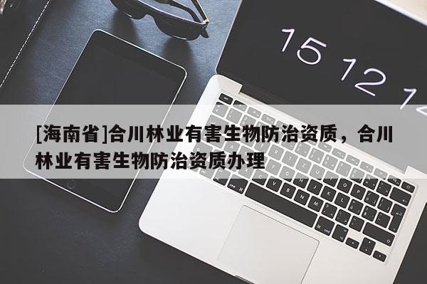 [海南省]合川林業(yè)有害生物防治資質(zhì)，合川林業(yè)有害生物防治資質(zhì)辦理