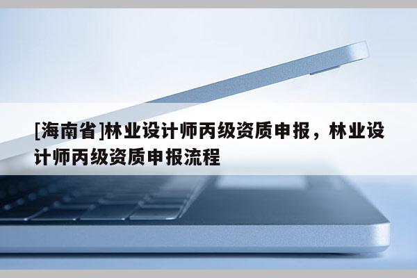 [海南省]林業(yè)設(shè)計師丙級資質(zhì)申報，林業(yè)設(shè)計師丙級資質(zhì)申報流程