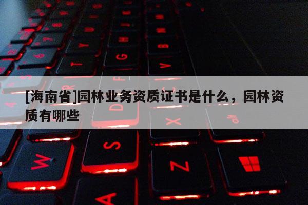 [海南省]園林業(yè)務資質(zhì)證書是什么，園林資質(zhì)有哪些