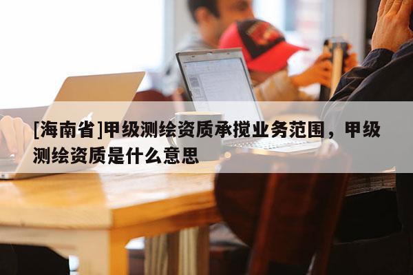 [海南省]甲級測繪資質(zhì)承攪業(yè)務范圍，甲級測繪資質(zhì)是什么意思