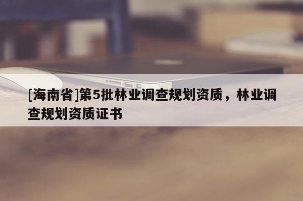 [海南省]第5批林業(yè)調(diào)查規(guī)劃資質(zhì)，林業(yè)調(diào)查規(guī)劃資質(zhì)證書