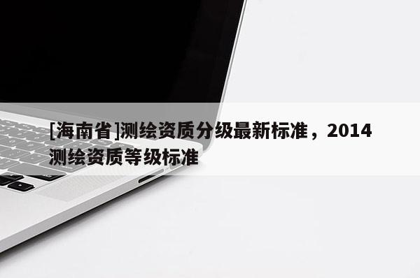 [海南省]測繪資質(zhì)分級最新標準，2014測繪資質(zhì)等級標準