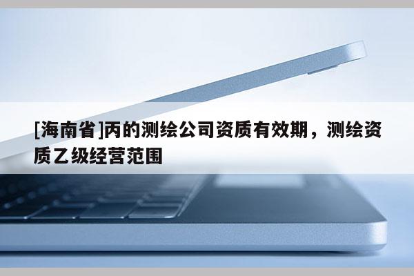 [海南省]丙的測繪公司資質有效期，測繪資質乙級經營范圍