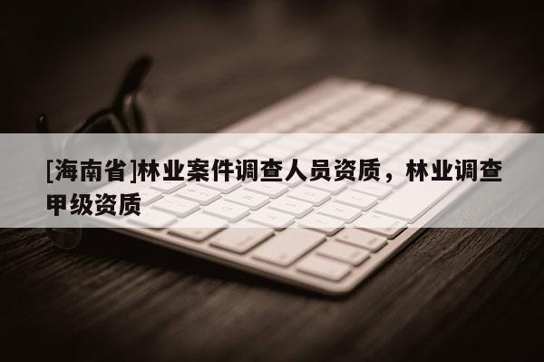 [海南省]林業(yè)案件調(diào)查人員資質(zhì)，林業(yè)調(diào)查甲級(jí)資質(zhì)