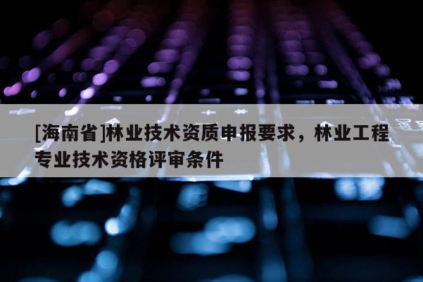 [海南省]林業(yè)技術(shù)資質(zhì)申報(bào)要求，林業(yè)工程專業(yè)技術(shù)資格評(píng)審條件