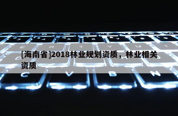 [海南省]2018林業(yè)規(guī)劃資質(zhì)，林業(yè)相關(guān)資質(zhì)