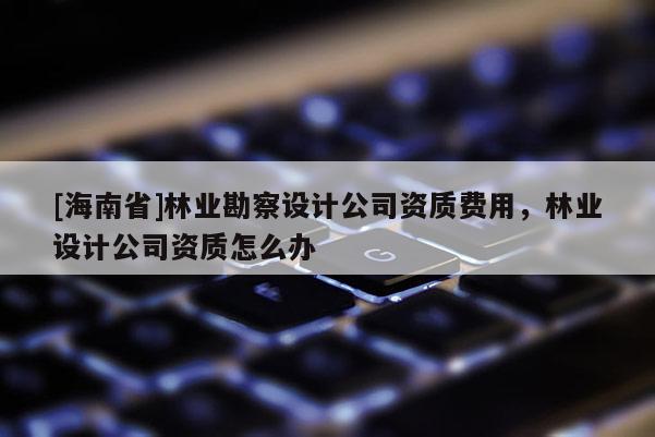 [海南省]林業(yè)勘察設計公司資質費用，林業(yè)設計公司資質怎么辦