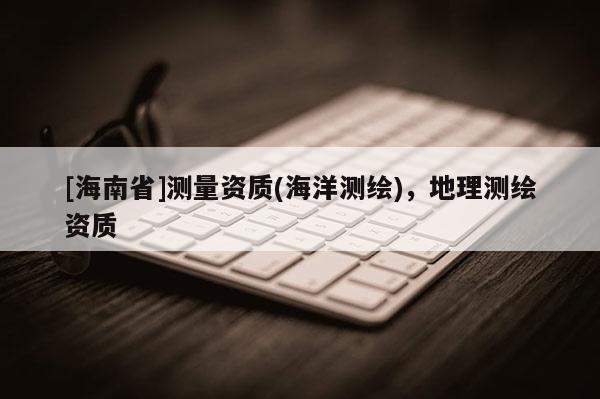 [海南省]測量資質(zhì)(海洋測繪)，地理測繪資質(zhì)