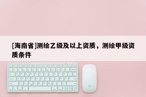 [海南省]測繪乙級及以上資質(zhì)，測繪甲級資質(zhì)條件