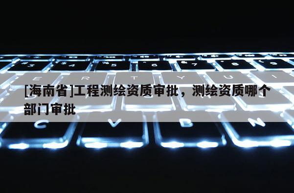 [海南省]工程測繪資質(zhì)審批，測繪資質(zhì)哪個部門審批
