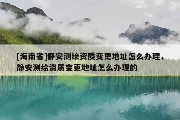 [海南省]靜安測繪資質(zhì)變更地址怎么辦理，靜安測繪資質(zhì)變更地址怎么辦理的