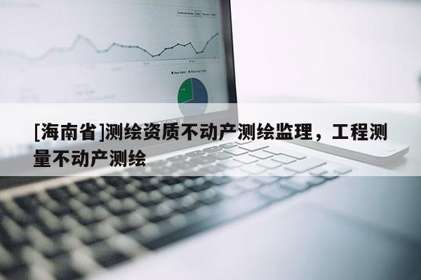 [海南省]測繪資質(zhì)不動產(chǎn)測繪監(jiān)理，工程測量不動產(chǎn)測繪