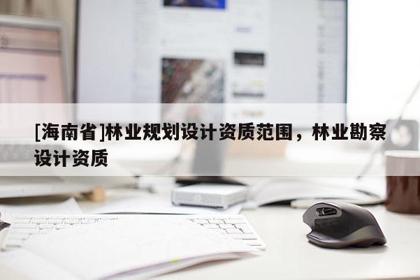 [海南省]林業(yè)規(guī)劃設(shè)計資質(zhì)范圍，林業(yè)勘察設(shè)計資質(zhì)