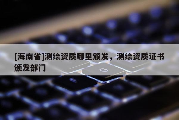 [海南省]測繪資質(zhì)哪里頒發(fā)，測繪資質(zhì)證書頒發(fā)部門