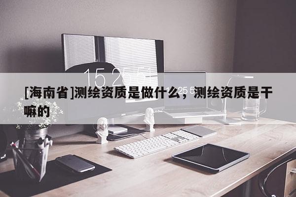 [海南省]測繪資質(zhì)是做什么，測繪資質(zhì)是干嘛的