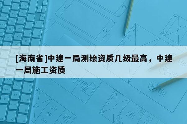 [海南省]中建一局測(cè)繪資質(zhì)幾級(jí)最高，中建一局施工資質(zhì)