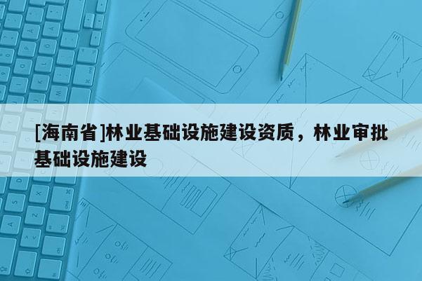 [海南省]林業(yè)基礎設施建設資質，林業(yè)審批基礎設施建設