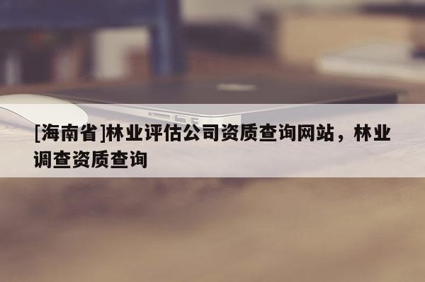 [海南省]林業(yè)評估公司資質(zhì)查詢網(wǎng)站，林業(yè)調(diào)查資質(zhì)查詢