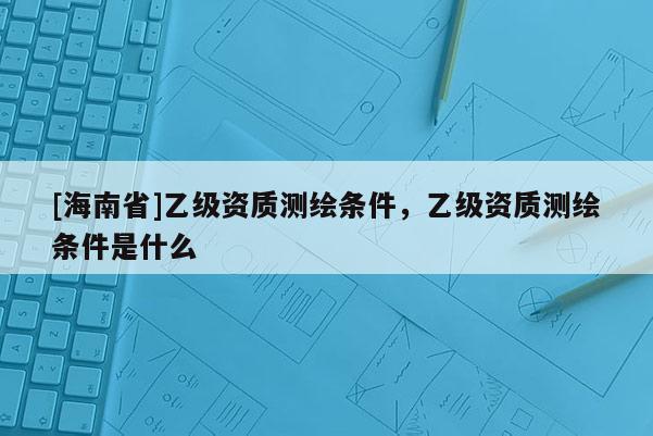 [海南省]乙級資質(zhì)測繪條件，乙級資質(zhì)測繪條件是什么