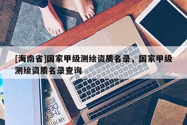 [海南省]國家甲級測繪資質(zhì)名錄，國家甲級測繪資質(zhì)名錄查詢