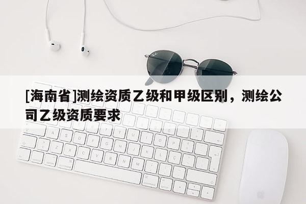 [海南省]測繪資質(zhì)乙級和甲級區(qū)別，測繪公司乙級資質(zhì)要求