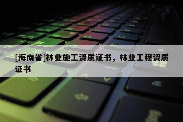 [海南省]林業(yè)施工資質(zhì)證書，林業(yè)工程資質(zhì)證書