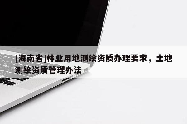 [海南省]林業(yè)用地測繪資質(zhì)辦理要求，土地測繪資質(zhì)管理辦法