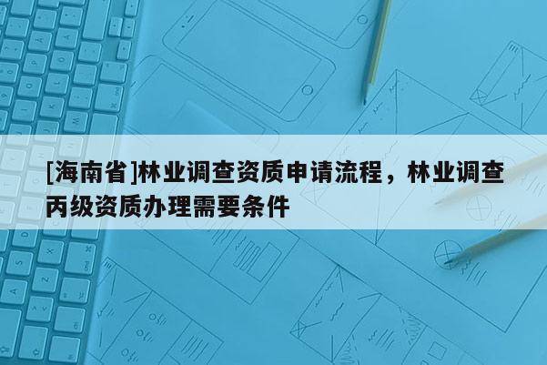 [海南省]林業(yè)調(diào)查資質(zhì)申請流程，林業(yè)調(diào)查丙級資質(zhì)辦理需要條件