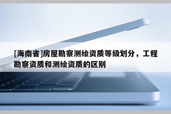 [海南省]房屋勘察測繪資質等級劃分，工程勘察資質和測繪資質的區(qū)別