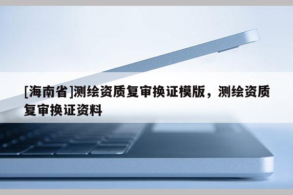 [海南省]測繪資質(zhì)復(fù)審換證模版，測繪資質(zhì)復(fù)審換證資料