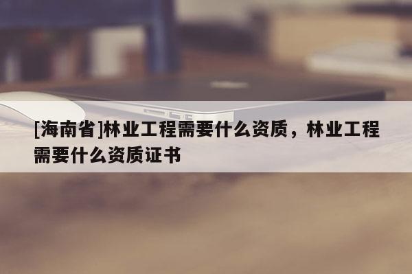 [海南省]林業(yè)工程需要什么資質(zhì)，林業(yè)工程需要什么資質(zhì)證書