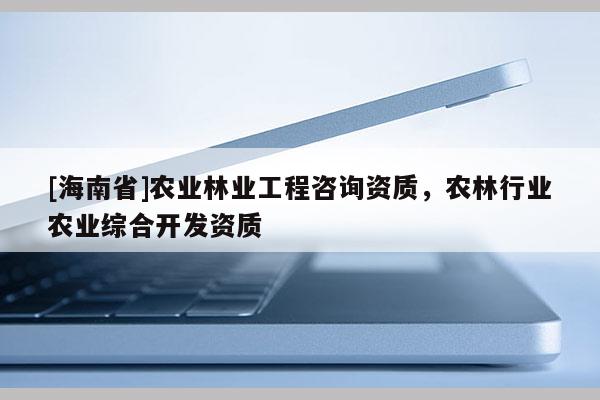 [海南省]農(nóng)業(yè)林業(yè)工程咨詢資質(zhì)，農(nóng)林行業(yè)農(nóng)業(yè)綜合開發(fā)資質(zhì)