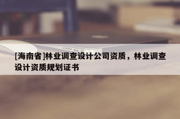 [海南省]林業(yè)調查設計公司資質，林業(yè)調查設計資質規(guī)劃證書