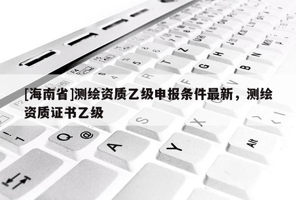 [海南省]測(cè)繪資質(zhì)乙級(jí)申報(bào)條件最新，測(cè)繪資質(zhì)證書乙級(jí)